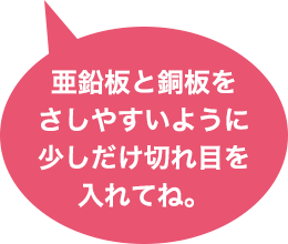 亜鉛版と銅板をさしやすいように少しだけ切れ目を入れてね。