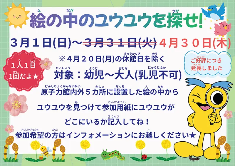 絵の中のユウユウを探せ！3月1日（日）～4月30日（木）4月20日（月）の休館日を除く 対象：幼児～大人（乳児不可）原子力館内外5カ所に設置した絵の中からユウユウを見つけて参加用紙にユウユウがどこにいるか記入してね！参加希望の方はインフォメーションにお越しください